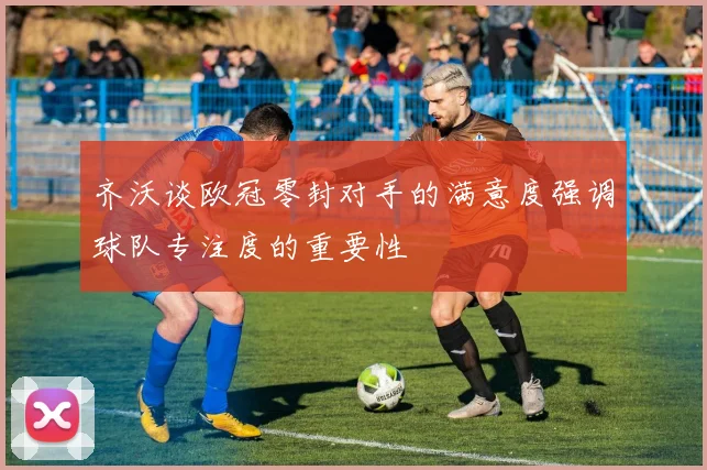 齐沃谈欧冠零封对手的满意度强调球队专注度的重要性