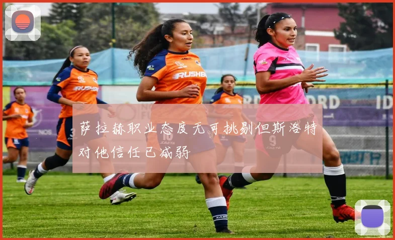 萨拉赫职业态度无可挑剔但斯洛特对他信任已减弱