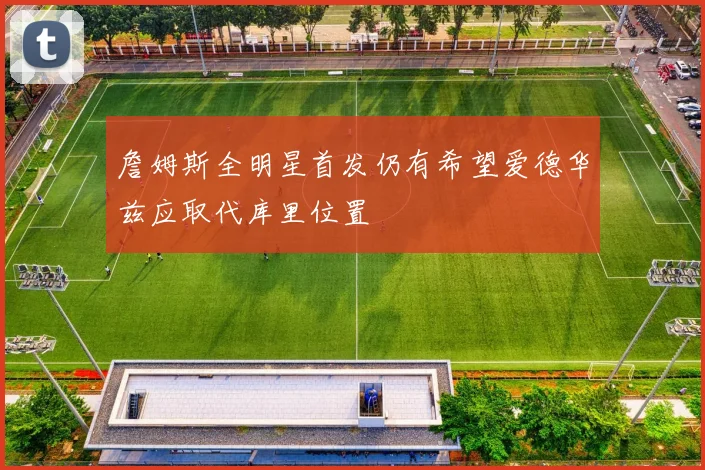 詹姆斯全明星首发仍有希望爱德华兹应取代库里位置